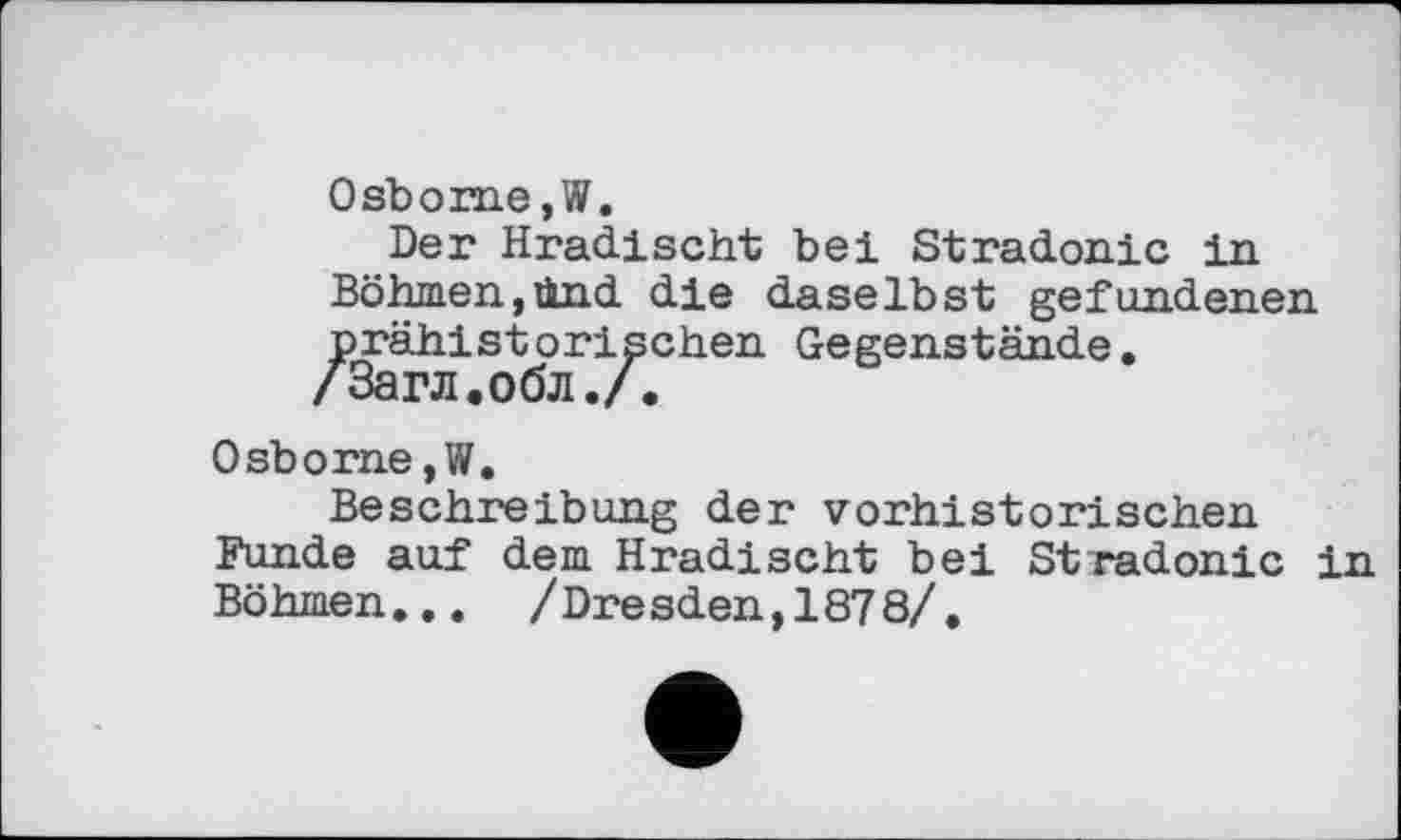 ﻿Osborne,W.
Der Hradischt bei Stradonic in Böhmen,ünd die daselbst gefundenen prähistorischen Gegenstände.
/Загл.обл./.
Osborne,W.
Beschreibung der vorhistorischen Funde auf dem Hradischt bei Stradonic in Böhmen... /Dre sden,187 8/.